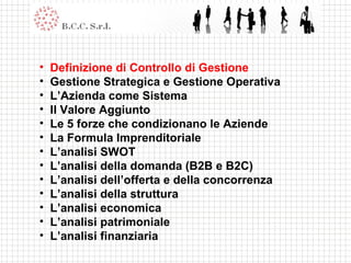 Definizione di Controllo di Gestione Gestione Strategica e Gestione Operativa L’Azienda come Sistema Il Valore Aggiunto Le 5 forze che condizionano le Aziende La Formula Imprenditoriale L’analisi SWOT L’analisi della domanda (B2B e B2C) L’analisi dell’offerta e della concorrenza L’analisi della struttura L’analisi economica L’analisi patrimoniale L’analisi finanziaria 