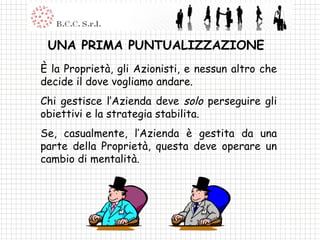UNA PRIMA PUNTUALIZZAZIONE È la Proprietà, gli Azionisti, e nessun altro che decide il dove vogliamo andare. Chi gestisce l’Azienda deve  solo  perseguire gli obiettivi e la strategia stabilita. Se, casualmente, l’Azienda è gestita da una parte della Proprietà, questa deve operare un cambio di mentalità. 