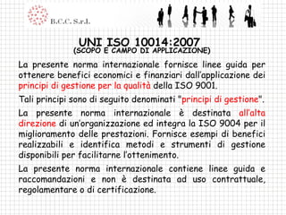 UNI ISO 10014:2007  (SCOPO E CAMPO DI APPLICAZIONE) La presente norma internazionale fornisce linee guida per ottenere benefici economici e finanziari dall’applicazione dei  principi di gestione per la qualità  della ISO 9001. Tali principi sono di seguito denominati " principi di gestione ". La presente norma internazionale è destinata  all’alta direzione  di un’organizzazione ed integra la ISO 9004 per il miglioramento delle prestazioni. Fornisce esempi di benefici realizzabili e identifica metodi e strumenti di gestione disponibili per facilitarne l’ottenimento. La presente norma internazionale contiene linee guida e raccomandazioni e non è destinata ad uso contrattuale, regolamentare o di certificazione. 