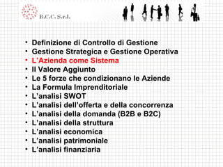 Definizione di Controllo di Gestione Gestione Strategica e Gestione Operativa L’Azienda come Sistema Il Valore Aggiunto Le 5 forze che condizionano le Aziende La Formula Imprenditoriale L’analisi SWOT L’analisi dell’offerta e della concorrenza L’analisi della domanda (B2B e B2C) L’analisi della struttura L’analisi economica L’analisi patrimoniale L’analisi finanziaria 