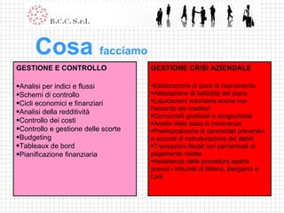 GESTIONE CRISI AZIENDALE Elaborazione di piani di risanamento Attestazione di fattibilità del piano Liquidazioni volontarie anche con l’accordo dei creditori Concordati giudiziali e stragiudiziali Analisi dello stato di insolvenza Predisposizione di concordati preventivi e accordi di ristrutturazione dei debiti Transazioni fiscali con percentuali di pagamento ridotte Assistenza nelle procedure aperte presso i tribunali di Milano, Bergamo e Lodi   Cosa  facciamo GESTIONE E CONTROLLO Analisi per indici e flussi Schemi di controllo Cicli economici e finanziari Analisi della redditività Controllo dei costi Controllo e gestione delle scorte Budgeting Tableaux de bord Pianificazione finanziaria 