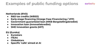Examples of public funding options
Netherlands (RVO)
● R&D tax credits (WBSO)
● Early-stage ﬁnancing (Vroege Fase Financiering / VFF)
● Government guaranteed loan (MKB-Borgstellingskrediet)
● Innovation loan (Innovatiekrediet)
● SME innovation grants (MIT)
EU (Eureka)
● Eurostars
● ITEA4
● Globalstars
● Speciﬁc ‘calls’ aimed at AI
 
