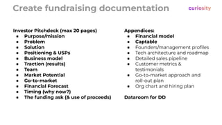 Create fundraising documentation
Appendices:
● Financial model
● Captable
● Founders/management proﬁles
● Tech architecture and roadmap
● Detailed sales pipeline
● Customer metrics &
testimonials
● Go-to-market approach and
roll-out plan
● Org chart and hiring plan
Dataroom for DD
Investor Pitchdeck (max 20 pages)
● Purpose/mission
● Problem
● Solution
● Positioning & USPs
● Business model
● Traction (results)
● Team
● Market Potential
● Go-to-market
● Financial Forecast
● Timing (why now?)
● The funding ask (& use of proceeds)
 