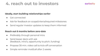 4. reach out to investors
Reach out 6 months before zero-date
● Preferably through personal intro
● Send teaser deck with ask
(feedback, intro’s, opportunity to pitch, funding)
● Propose 30 min. video call to kick-off conversation
● Simple reminder mail/call after 2 weeks
Ideally, start building relationships earlier
● Get connected
● Ask for feedback on scope/criteria/required milestones
● Send regular investor updates to keep them informed
 
