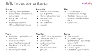 5/6. Investor criteria
Product
● Solving a real problem
● Sustainable competitive
advantage
● Attractive business
model
● Flywheel, network
effects, feedback loops
Potential
● Addressable market
size & growth
● Market attractiveness
● International
scalability
● Exit potential
● Impact
Plan
● Complete (tech,
commercial, hiring)
● Realistic (bottom-up,
assumptions based on
data)
● Consistent
Team
● Ambition, dedication and
stamina
● Complementary
expertise/background
● Track-record; ability to
execute
● Learning mindset
Traction
● User/Customer reviews
● Customer metrics
● Sales metrics
● Unit economics
(CLV/CAC)
● Month-on-month
growth
Terms
● Fair valuation
● Economic rights
(preferences / downside
protection)
● Information rights
● Control rights
● Captable & governance
 