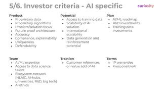 5/6. Investor criteria - AI speciﬁc
Product
● Proprietary data
● Proprietary algorithms
● Problem/solution focus
● Future proof architecture
● Accuracy
● Compliance, explainability
● Uniqueness
● Defendability
Potential
● Access to training data
● Scalability of AI
solution
● International
scalability
● Data generation and
reinforcement
potential
Plan
● AI/ML roadmap
● R&D investments
● Training data
investments
Team
● AI/ML expertise
● Access to data science
talent
● Ecosystem network
(NLAIC, AI-hubs,
universities, R&D, big tech)
● AI ethics
Traction
● Customer references
on value add of AI
Terms
● IP warranties
● #responsibleAI
 
