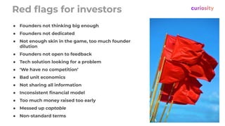 ● Founders not thinking big enough
● Founders not dedicated
● Not enough skin in the game, too much founder
dilution
● Founders not open to feedback
● Tech solution looking for a problem
● ‘We have no competition’
● Bad unit economics
● Not sharing all information
● Inconsistent ﬁnancial model
● Too much money raised too early
● Messed up captable
● Non-standard terms
Red ﬂags for investors
 