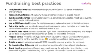 Fundraising best practices
● Find personal intro’s to investors through your network or via other investors or
entrepreneurs
● Research investors: point out why the approached investor is a good match
● Build up relationships with investors early; e.g. send regular updates, meet-up at events,
also when you’re not fundraising
● Use a CRM/sales tool for your fundraising process to keep track of contacts & progress
● Get at the table: use simple decks and quick demo’s to get at the table and make the
personal connection; in the end investors invest in you
● Maintain data room: set-up a dataroom right from the start of your company, and keep it
up-to-date, always ready to be opened (in parts) for interested investors
● Prepare terms: Prepare a VC-type term sheet yourself to reduce workload for investors
(and gain some control over the terms ☺), see also templates at capitalwaters.nl
● Create urgency: use planning and FOMO to create external urgency for investors
● Do Investor Due Diligence: ask investors for founder references, also of failed cases
● Stack funding: combine different sources of money, for validation, less dilution, more
value add: angels + crowdfunding + VC’s + grants + innovation loan + venture debt
 