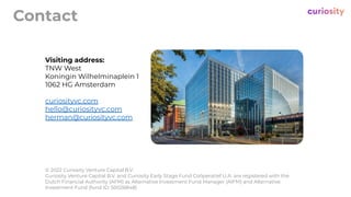 Contact
Visiting address:
TNW West
Koningin Wilhelminaplein 1
1062 HG Amsterdam
curiosityvc.com
hello@curiosityvc.com
herman@curiosityvc.com
© 2022 Curiosity Venture Capital B.V.
Curiosity Venture Capital B.V. and Curiosity Early Stage Fund Coöperatief U.A. are registered with the
Dutch Financial Authority (AFM) as Alternative Investment Fund Manager (AIFM) and Alternative
Investment Fund (fund ID: 50026848)
 
