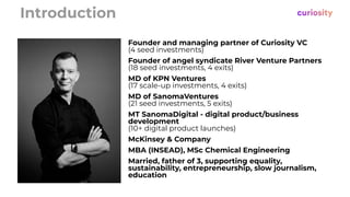 Introduction
Founder and managing partner of Curiosity VC
(4 seed investments)
Founder of angel syndicate River Venture Partners
(18 seed investments, 4 exits)
MD of KPN Ventures
(17 scale-up investments, 4 exits)
MD of SanomaVentures
(21 seed investments, 5 exits)
MT SanomaDigital - digital product/business
development
(10+ digital product launches)
McKinsey & Company
MBA (INSEAD), MSc Chemical Engineering
Married, father of 3, supporting equality,
sustainability, entrepreneurship, slow journalism,
education
 