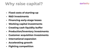 Why raise capital?
• Fixed costs of starting-up
• R&D investments
• Financing early-stage losses
• Working capital investments
• Creating cash liquidity buffer
• Production/inventory investments
• Customer acquisition investments
• International expansion
• Accelerating growth
• Fighting competition
 
