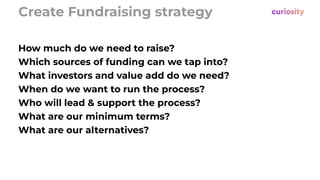 Create Fundraising strategy
How much do we need to raise?
Which sources of funding can we tap into?
What investors and value add do we need?
When do we want to run the process?
Who will lead & support the process?
What are our minimum terms?
What are our alternatives?
 