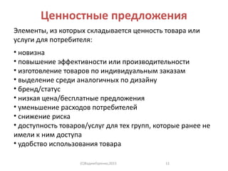 Ценностные предложения
Элементы, из которых складывается ценность товара или
услуги для потребителя:
• новизна
• повышение эффективности или производительности
• изготовление товаров по индивидуальным заказам
• выделение среди аналогичных по дизайну
• бренд/статус
• низкая цена/бесплатные предложения
• уменьшение расходов потребителей
• снижение риска
• доступность товаров/услуг для тех групп, которые ранее не
имели к ним доступа
• удобство использования товара
(C)ВадимГоренко,2015 11
 
