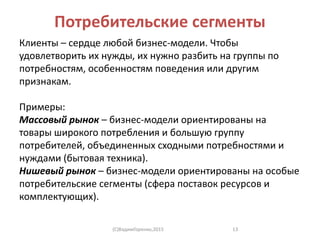 Потребительские сегменты
Клиенты – сердце любой бизнес-модели. Чтобы
удовлетворить их нужды, их нужно разбить на группы по
потребностям, особенностям поведения или другим
признакам.
Примеры:
Массовый рынок – бизнес-модели ориентированы на
товары широкого потребления и большую группу
потребителей, объединенных сходными потребностями и
нуждами (бытовая техника).
Нишевый рынок – бизнес-модели ориентированы на особые
потребительские сегменты (сфера поставок ресурсов и
комплектующих).
(C)ВадимГоренко,2015 13
 