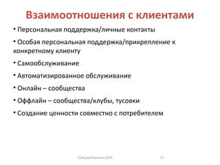 Взаимоотношения с клиентами
• Персональная поддержка/личные контакты
• Особая персональная поддержка/прикрепление к
конкретному клиенту
• Самообслуживание
• Автоматизированное обслуживание
• Онлайн – сообщества
• Оффлайн – сообщества/клубы, тусовки
• Создание ценности совместно с потребителем
(C)ВадимГоренко,2015 17
 
