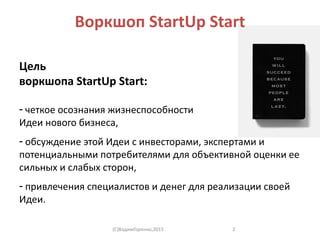 Воркшоп StartUp Start
Цель
воркшопа StartUp Start:
- четкое осознания жизнеспособности
Идеи нового бизнеса,
- обсуждение этой Идеи с инвесторами, экспертами и
потенциальными потребителями для объективной оценки ее
сильных и слабых сторон,
- привлечения специалистов и денег для реализации своей
Идеи.
(C)ВадимГоренко,2015 2
 