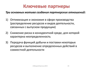 Ключевые партнеры
Три основных мотива создания партнерских отношений:
1) Оптимизация и экономия в сфере производства
(распределение ресурсов и видов деятельности,
связанных с выпуском продукции)
2) Снижение риска в конкурентной среде, для которой
характерна неопределенность
3) Передача функций добычи и поставки некоторых
ресурсов и выполнение определенных действий в
совместной деятельности
(C)ВадимГоренко,2015 25
 