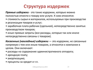 Структура издержек
Прямые издержки - это такие издержки, которые можно
полностью отнести к товару или услуге. К ним относятся:
• стоимость сырья и материалов, используемых при производстве
и реализации товаров и услуг;
• заработная плата рабочих (сдельная), непосредственно занятых
производством товаров;
• иные прямые затраты (все расходы, которые так или иначе
непосредственно связаны с товаром).
Косвенные (накладные) издержки — это издержки, не связанные
напрямую с тем или иным товаром, а относятся к компании в
целом. Они включают:
• расходы на содержание административного аппарата;
• арендную плату;
• амортизацию;
• проценты за кредит и т.п.
(C)ВадимГоренко,2015 27
 