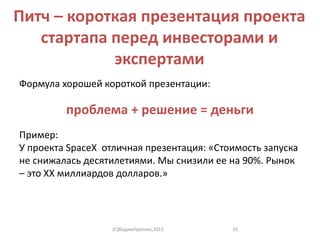 Питч – короткая презентация проекта
стартапа перед инвесторами и
экспертами
Формула хорошей короткой презентации:
проблема + решение = деньги
Пример:
У проекта SpaceX отличная презентация: «Стоимость запуска
не снижалась десятилетиями. Мы снизили ее на 90%. Рынок
– это XX миллиардов долларов.»
(C)ВадимГоренко,2015 35
 