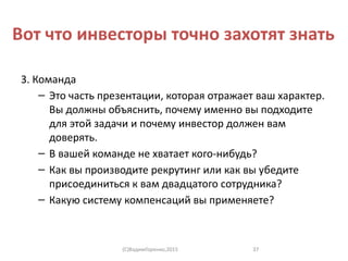 Вот что инвесторы точно захотят знать
3. Команда
– Это часть презентации, которая отражает ваш характер.
Вы должны объяснить, почему именно вы подходите
для этой задачи и почему инвестор должен вам
доверять.
– В вашей команде не хватает кого-нибудь?
– Как вы производите рекрутинг или как вы убедите
присоединиться к вам двадцатого сотрудника?
– Какую систему компенсаций вы применяете?
(C)ВадимГоренко,2015 37
 