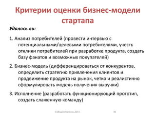 Критерии оценки бизнес-модели
стартапа
Удалось ли:
1. Анализ потребителей (провести интервью с
потенциальными/целевыми потребителями, учесть
отклики потребителей при разработке продукта, создать
базу фанатов и возможных покупателей)
2. Бизнес-модель (дифференцироваться от конкурентов,
определить стратегию привлечения клиентов и
продвижение продукта на рынок, четко и реалистично
сформулировать модель получения выручки)
3. Исполнение (разработать функционирующий прототип,
создать слаженную команду)
(C)ВадимГоренко,2015 40
 