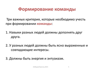 Формирование команды
Три важных критерия, которые необходимо учесть
при формировании команды:
1. Навыки разных людей должны дополнять друг
друга.
2. У разных людей должны быть ясно выраженные и
совпадающие интересы.
3. Должны быть энергия и энтузиазм.
(C)ВадимГоренко,2015 5
 