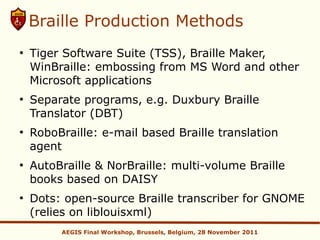 Braille Production Methods
●
    Tiger Software Suite (TSS), Braille Maker,
    WinBraille: embossing from MS Word and other
    Microsoft applications
●
    Separate programs, e.g. Duxbury Braille
    Translator (DBT)
●
    RoboBraille: e-mail based Braille translation
    agent
●
    AutoBraille & NorBraille: multi-volume Braille
    books based on DAISY
●
    Dots: open-source Braille transcriber for GNOME
    (relies on liblouisxml)
         AEGIS Final Workshop, Brussels, Belgium, 28 November 2011
 