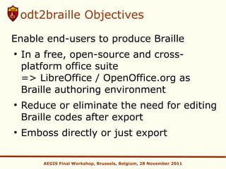 odt2braille Objectives

Enable end-users to produce Braille
●
    In a free, open-source and cross-
    platform office suite
    => LibreOffice / OpenOffice.org as
    Braille authoring environment
●
    Reduce or eliminate the need for editing
    Braille codes after export
●
    Emboss directly or just export

        AEGIS Final Workshop, Brussels, Belgium, 28 November 2011
 