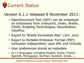 Current Status

Version 0.1.1 released 8 November 2011:
  ●
      OpenDocument Text (ODT) can be embossed
      on embossers from Interpoint, Index, Braillo,
      CIDAT, Enabling Technologies, Mountbatten,
      ViewPlus
  ●
      Export to “Braille Formatted files” (.brf; .bra)
  ●
      Export to Portable Embosser Format (PEF):
      embosser-independent; uses XML and Unicode
  ●
      User preferences stored as metadata
  ●
      In 17 languages, including English, Dutch, French,
      Spanish, Portuguese, German, Swedish, Greek, ...
         AEGIS Final Workshop, Brussels, Belgium, 28 November 2011
 
