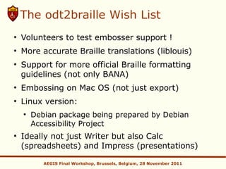 The odt2braille Wish List
●
    Volunteers to test embosser support !
●
    More accurate Braille translations (liblouis)
●
    Support for more official Braille formatting
    guidelines (not only BANA)
●
    Embossing on Mac OS (not just export)
●
    Linux version:
    ●
        Debian package being prepared by Debian
        Accessibility Project
●
    Ideally not just Writer but also Calc
    (spreadsheets) and Impress (presentations)

           AEGIS Final Workshop, Brussels, Belgium, 28 November 2011
 