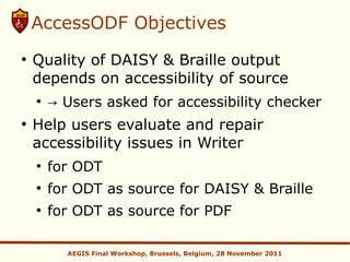 AccessODF Objectives
●
    Quality of DAISY & Braille output
    depends on accessibility of source
    ●
        → Users asked for accessibility checker
●
    Help users evaluate and repair
    accessibility issues in Writer
    ●
        for ODT
    ●
        for ODT as source for DAISY & Braille
    ●
        for ODT as source for PDF

          AEGIS Final Workshop, Brussels, Belgium, 28 November 2011
 