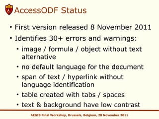 AccessODF Status
●
    First version released 8 November 2011
●
    Identifies 30+ errors and warnings:
    ●
        image / formula / object without text
        alternative
    ●
        no default language for the document
    ●
        span of text / hyperlink without
        language identification
    ●
        table created with tabs / spaces
    ●
        text & background have low contrast
          AEGIS Final Workshop, Brussels, Belgium, 28 November 2011
 