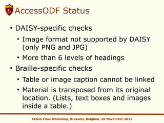AccessODF Status
●
    DAISY-specific checks
    ●
        Image format not supported by DAISY
        (only PNG and JPG)
    ●
        More than 6 levels of headings
●
    Braille-specific checks
    ●
        Table or image caption cannot be linked
    ●
        Material is transposed from its original
        location. (Lists, text boxes and images
        inside a table.)
          AEGIS Final Workshop, Brussels, Belgium, 28 November 2011
 