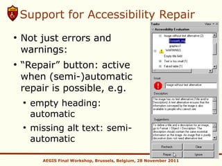 Support for Accessibility Repair
●
    Not just errors and
    warnings:
●
    “Repair” button: active
    when (semi-)automatic
    repair is possible, e.g.
    ●
        empty heading:
        automatic
    ●
        missing alt text: semi-
        automatic

          AEGIS Final Workshop, Brussels, Belgium, 28 November 2011
 