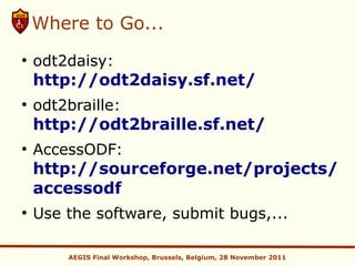 Where to Go...
●
    odt2daisy:
    http://odt2daisy.sf.net/
●
    odt2braille:
    http://odt2braille.sf.net/
●
    AccessODF:
    http://sourceforge.net/projects/
    accessodf
●
    Use the software, submit bugs,...

        AEGIS Final Workshop, Brussels, Belgium, 28 November 2011
 