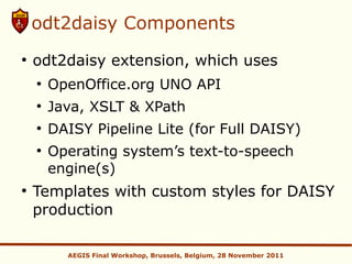 odt2daisy Components
●
    odt2daisy extension, which uses
    ●
        OpenOffice.org UNO API
    ●
        Java, XSLT & XPath
    ●
        DAISY Pipeline Lite (for Full DAISY)
    ●
        Operating system’s text-to-speech
        engine(s)
●
    Templates with custom styles for DAISY
    production

          AEGIS Final Workshop, Brussels, Belgium, 28 November 2011
 