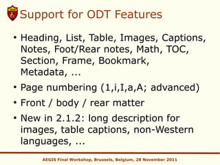 Support for ODT Features
●
    Heading, List, Table, Images, Captions,
    Notes, Foot/Rear notes, Math, TOC,
    Section, Frame, Bookmark,
    Metadata, ...
●
    Page numbering (1,i,I,a,A; advanced)
●
    Front / body / rear matter
●
    New in 2.1.2: long description for
    images, table captions, non-Western
    languages, ...
        AEGIS Final Workshop, Brussels, Belgium, 28 November 2011
 