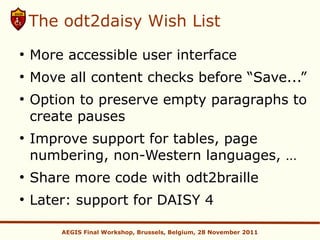The odt2daisy Wish List
●
    More accessible user interface
●
    Move all content checks before “Save...”
●
    Option to preserve empty paragraphs to
    create pauses
●
    Improve support for tables, page
    numbering, non-Western languages, …
●
    Share more code with odt2braille
●
    Later: support for DAISY 4

        AEGIS Final Workshop, Brussels, Belgium, 28 November 2011
 