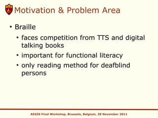 Motivation & Problem Area
●
    Braille
    ●
        faces competition from TTS and digital
        talking books
    ●
        important for functional literacy
    ●
        only reading method for deafblind
        persons




          AEGIS Final Workshop, Brussels, Belgium, 28 November 2011
 