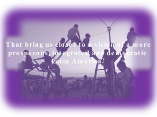 That bring us closer to a vision of a more prosperous, integrated and democratic  Latin America.  