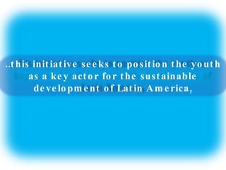 ..this initiative seeks to position the youth as a key actor for the sustainable development of Latin America, 