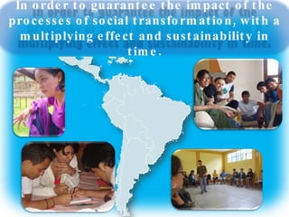 In order to guarantee the impact of the processes of social transformation, with a multiplying effect and sustainability in time. 