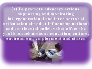 (3) To promote advocacy actions, supporting and monitoring intergenerational and inter-sectorial articulation aimed at influencing national and continental policies that affect the youth in such areas as education, culture, environment, employment and citizen participation. 