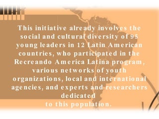 This initiative already involves the social and cultural diversity of 95 young leaders in 12 Latin American countries, who participated in the Recreando America Latina program, various networks of youth organizations, local and international agencies, and experts and researchers dedicated  to this population.  