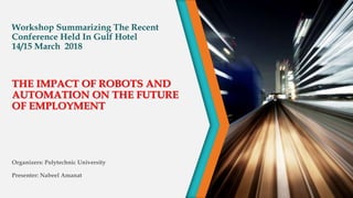 Workshop Summarizing The Recent
Conference Held In Gulf Hotel
14/15 March 2018
Organizers: Polytechnic University
Presenter: Nabeel Amanat
THE IMPACT OF ROBOTS AND
AUTOMATION ON THE FUTURE
OF EMPLOYMENT
 
