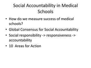 Social Accountability in Medical
                Schools
• How do we measure success of medical
  schools?
• Global Consensus for Social Accountability
• Social responsibility -> responsiveness ->
  accountability
• 10 Areas for Action
 