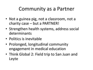 Community as a Partner
• Not a guinea pig, not a classroom, not a
  charity case – but a PARTNER!
• Strengthen health systems, address social
  determinants
• Politics is inevitable
• Prolonged, longitudinal community
  engagement in medical education
• Think Global 2: Field trip to San Juan and
  Leyte
 