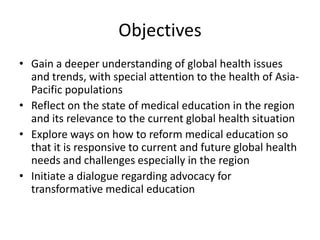 Objectives
• Gain a deeper understanding of global health issues
  and trends, with special attention to the health of Asia-
  Pacific populations
• Reflect on the state of medical education in the region
  and its relevance to the current global health situation
• Explore ways on how to reform medical education so
  that it is responsive to current and future global health
  needs and challenges especially in the region
• Initiate a dialogue regarding advocacy for
  transformative medical education
 