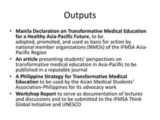 Outputs
• Manila Declaration on Transformative Medical Education
  for a Healthy Asia-Pacific Future, to be
  adopted, promoted, and used as basis for action by
  national member organizations (NMOs) of the IFMSA Asia-
  Pacific Region
• An article presenting students’ perspectives on
  transformative medical education in Asia-Pacific to be
  published in a reputable journal
• A Philippine Strategy for Transformative Medical
  Education to be used by the Asian Medical Students’
  Association-Philippines for its advocacy work
• Workshop Report to serve as documentation of lectures
  and discussions and to be submitted to the IFMSA Think
  Global Initiative and UNESCO
 