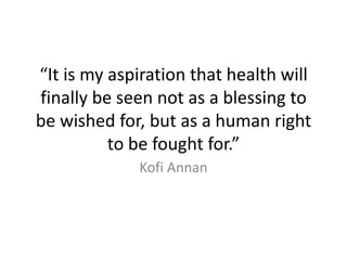 “It is my aspiration that health will
finally be seen not as a blessing to
be wished for, but as a human right
          to be fought for.”
             Kofi Annan
 
